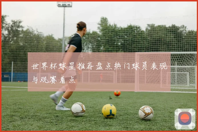 世界杯球星推荐盘点热门球员表现与观赛看点