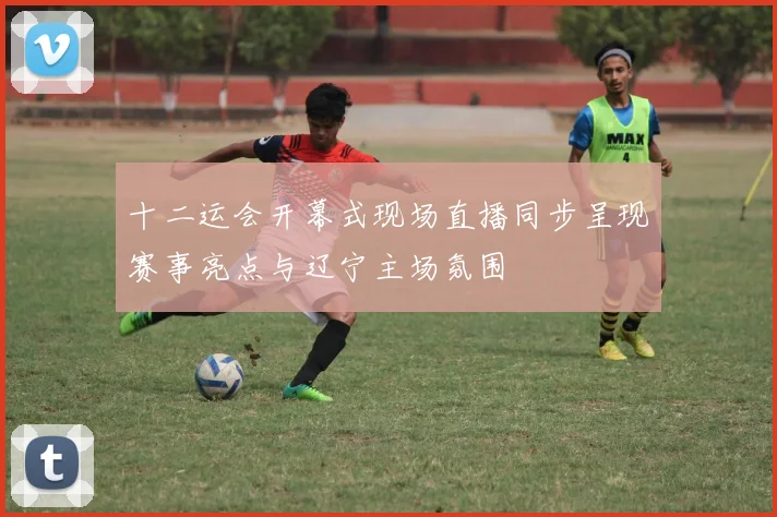十二运会开幕式现场直播同步呈现赛事亮点与辽宁主场氛围