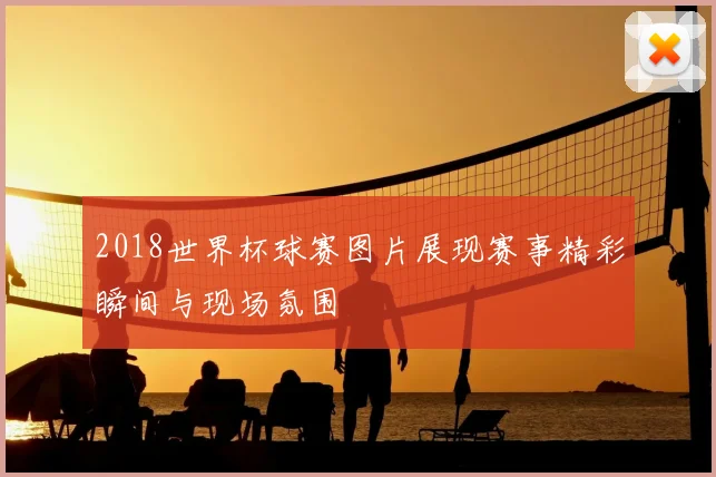 2018世界杯球赛图片展现赛事精彩瞬间与现场氛围