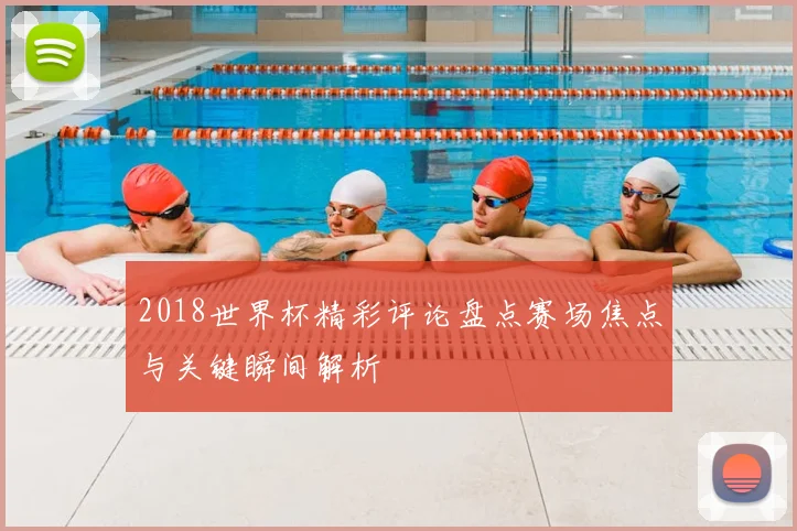 2018世界杯精彩评论盘点赛场焦点与关键瞬间解析