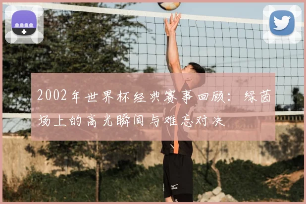 2002年世界杯经典赛事回顾:绿茵场上的高光瞬间与难忘对决