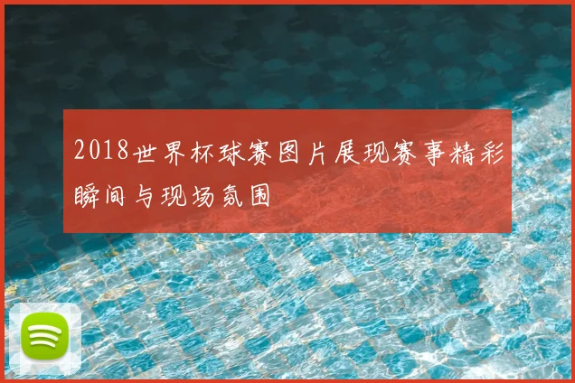 2018世界杯球赛图片展现赛事精彩瞬间与现场氛围