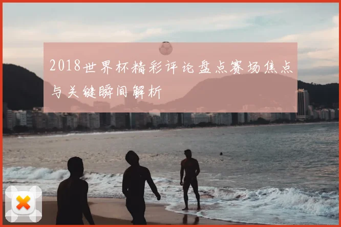 2018世界杯精彩评论盘点赛场焦点与关键瞬间解析
