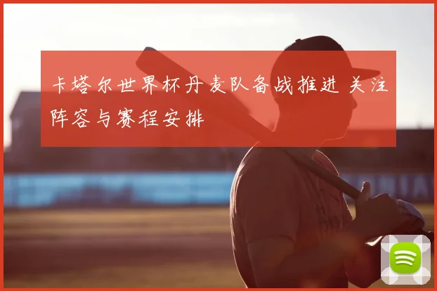 卡塔尔世界杯丹麦队备战推进 关注阵容与赛程安排